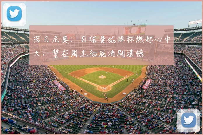 若日尼奥：目睹曼城捧杯燃起心中火，誓在周末彻底洗刷遗憾