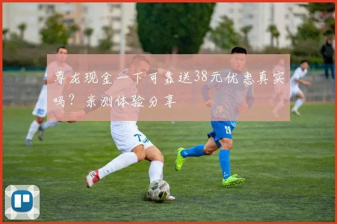 尊龙现金一下可靠送38元优惠真实吗？亲测体验分享