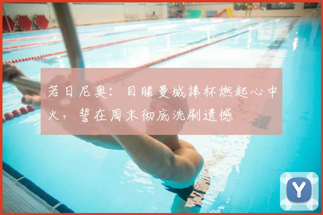 若日尼奥：目睹曼城捧杯燃起心中火，誓在周末彻底洗刷遗憾