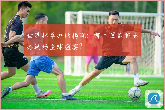 世界杯举办地揭晓：哪个国家将承办这场全球盛宴？