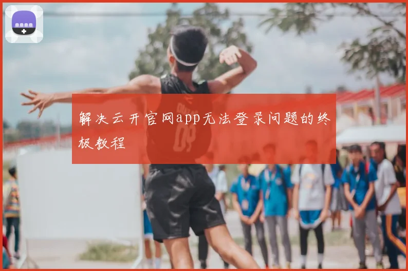 解决云开官网app无法登录问题的终极教程
