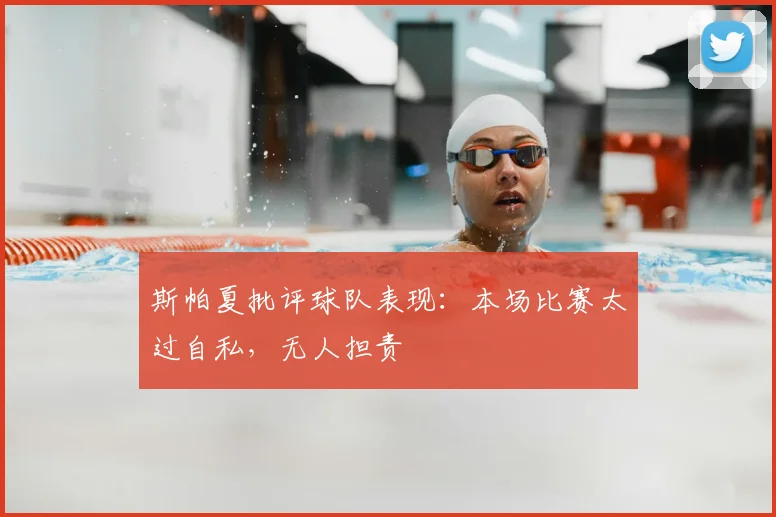 斯帕夏批评球队表现：本场比赛太过自私，无人担责