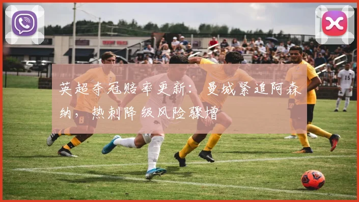 英超夺冠赔率更新：曼城紧追阿森纳，热刺降级风险骤增